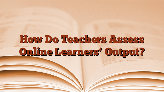 How Do Teachers Assess Online Learners’ Output?