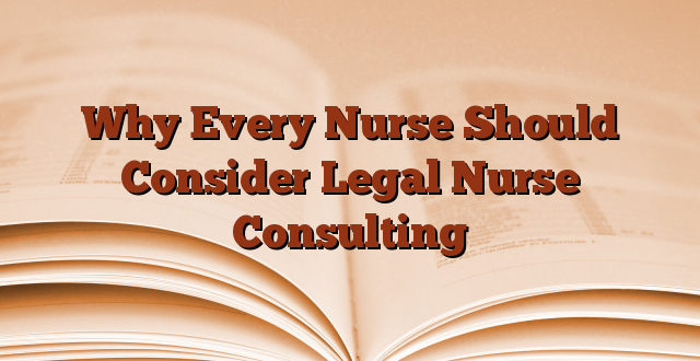 Why Every Nurse Should Consider Legal Nurse Consulting