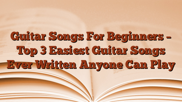 Guitar Songs For Beginners – Top 3 Easiest Guitar Songs Ever Written Anyone Can Play