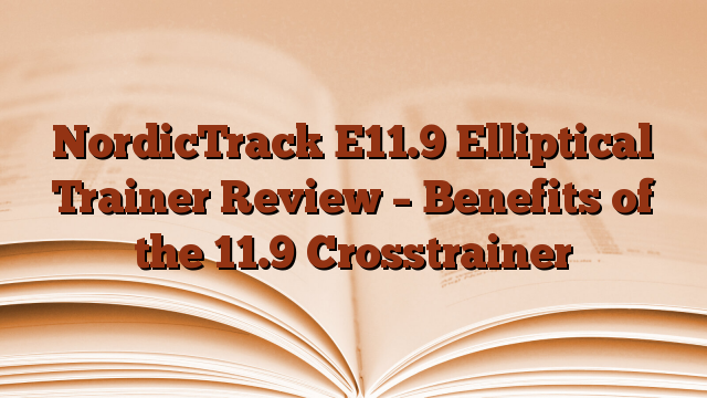 NordicTrack E11.9 Elliptical Trainer Review – Benefits of the 11.9 Crosstrainer