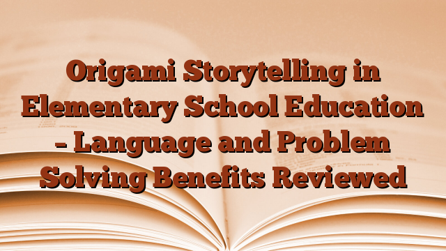 Origami Storytelling in Elementary School Education – Language and Problem Solving Benefits Reviewed