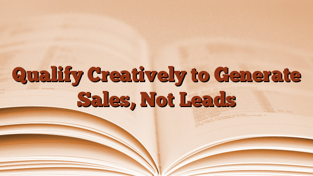 Qualify Creatively to Generate Sales, Not Leads