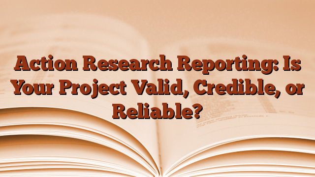 Action Research Reporting: Is Your Project Valid, Credible, or Reliable?