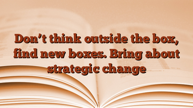 Don’t think outside the box, find new boxes.  Bring about strategic change
