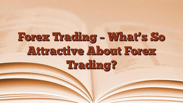 Forex Trading – What’s So Attractive About Forex Trading?