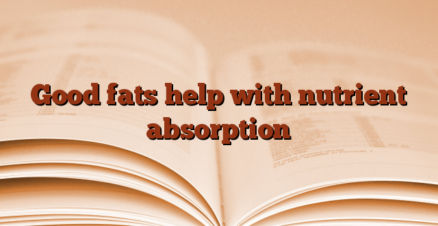 Good fats help with nutrient absorption