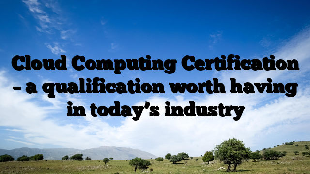 Cloud Computing Certification – a qualification worth having in today’s industry