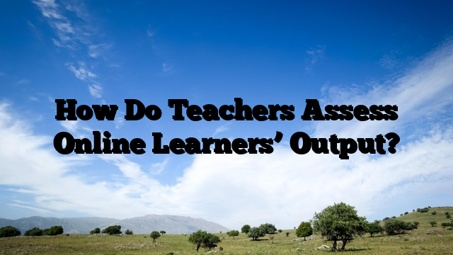 How Do Teachers Assess Online Learners’ Output?